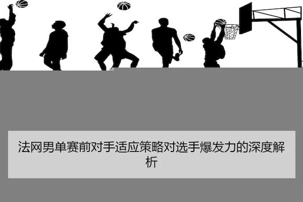法网男单赛前对手适应策略对选手爆发力的深度解析